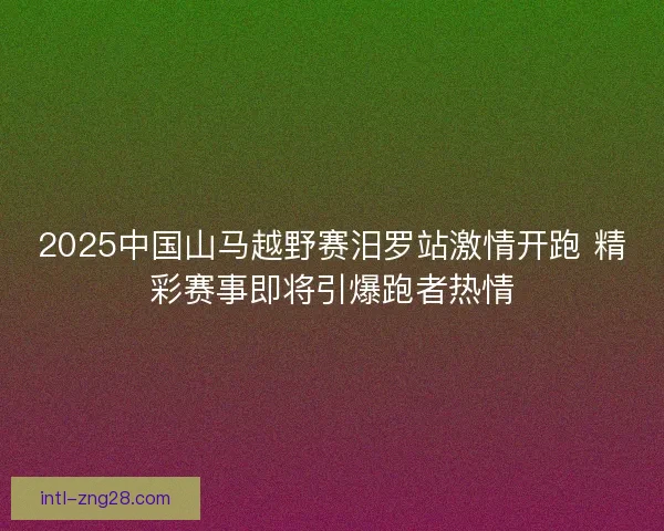 2025中国山马越野赛汨罗站激情开跑 精彩赛事即将引爆跑者热情