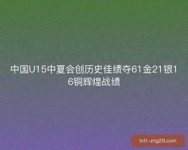 中国U15中夏会创历史佳绩夺61金21银16铜辉煌战绩